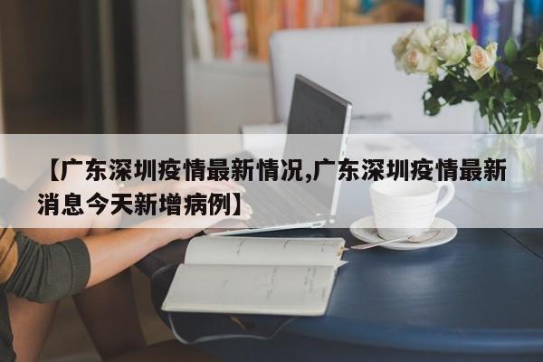 【广东深圳疫情最新情况,广东深圳疫情最新消息今天新增病例】