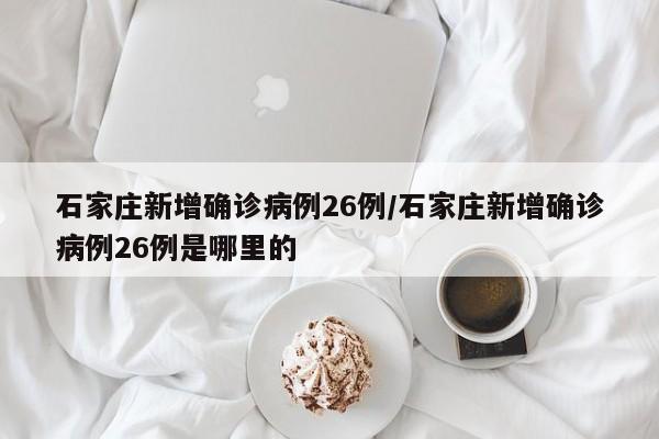 石家庄新增确诊病例26例/石家庄新增确诊病例26例是哪里的