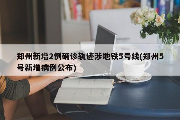 郑州新增2例确诊轨迹涉地铁5号线(郑州5号新增病例公布)