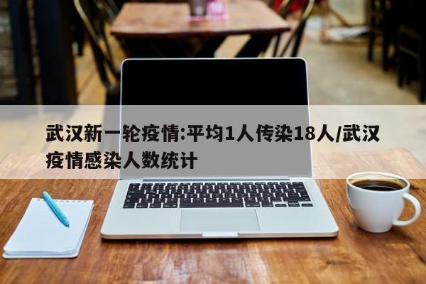 武汉新一轮疫情:平均1人传染18人/武汉疫情感染人数统计