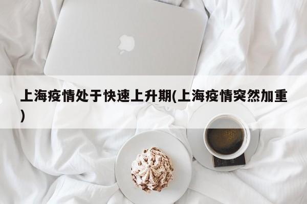 上海疫情处于快速上升期(上海疫情突然加重)