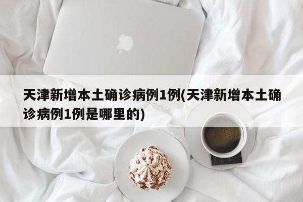天津新增本土确诊病例1例(天津新增本土确诊病例1例是哪里的)