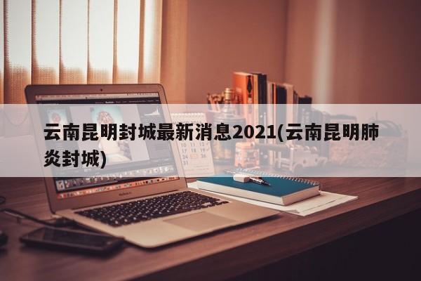 云南昆明封城最新消息2021(云南昆明肺炎封城)