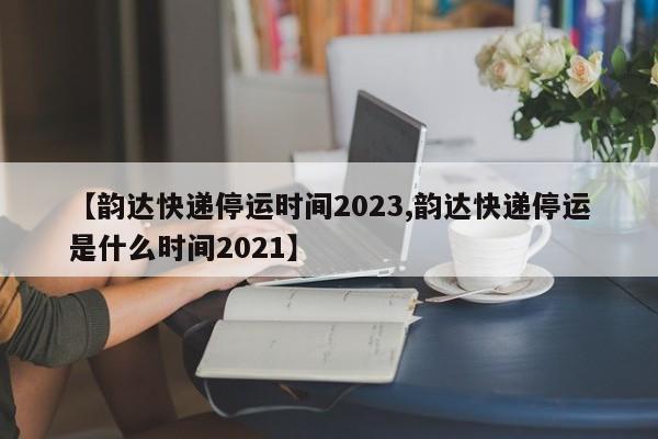 【韵达快递停运时间2023,韵达快递停运是什么时间2021】